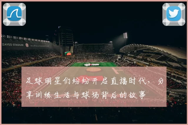 足球明星们纷纷开启直播时代，分享训练生活与球场背后的故事
