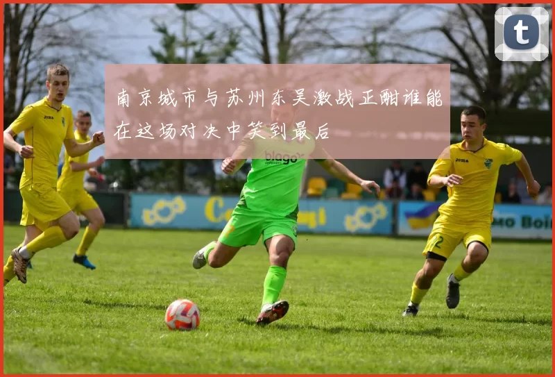 南京城市与苏州东吴激战正酣谁能在这场对决中笑到最后