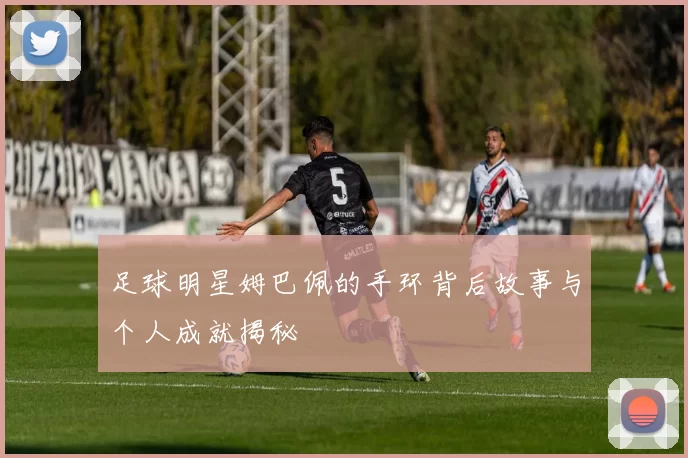 足球明星姆巴佩的手环背后故事与个人成就揭秘