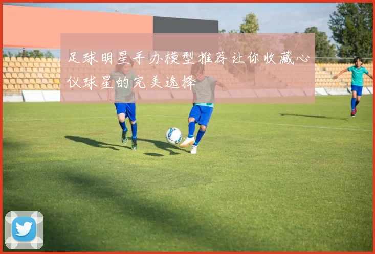足球明星手办模型推荐让你收藏心仪球星的完美选择