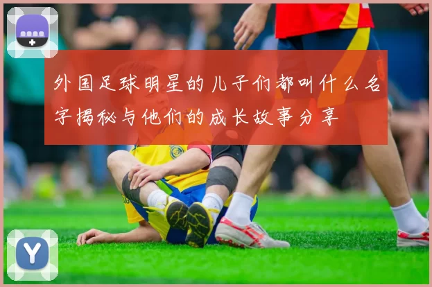 外国足球明星的儿子们都叫什么名字揭秘与他们的成长故事分享