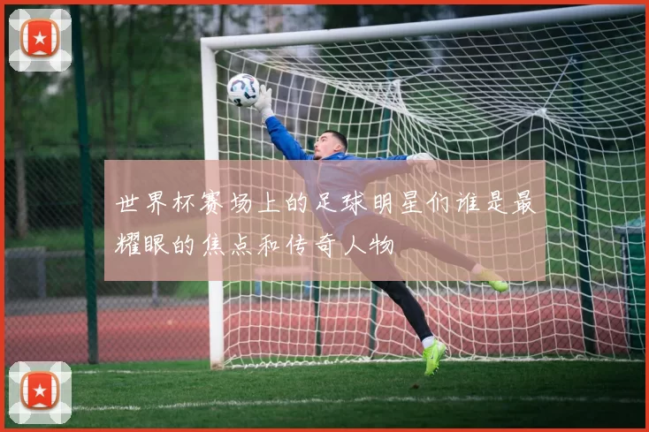 世界杯赛场上的足球明星们谁是最耀眼的焦点和传奇人物