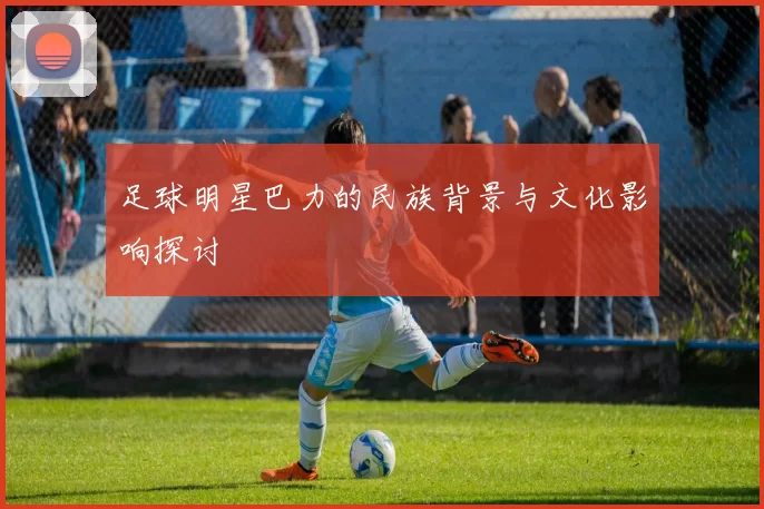 足球明星巴力的民族背景与文化影响探讨