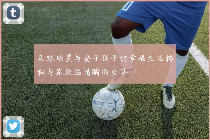 足球明星与妻子孩子的幸福生活揭秘与家庭温情瞬间分享