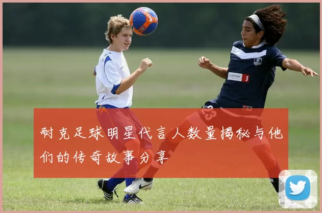 耐克足球明星代言人数量揭秘与他们的传奇故事分享