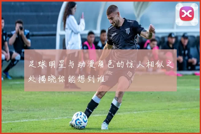 足球明星与动漫角色的惊人相似之处揭晓你能想到谁