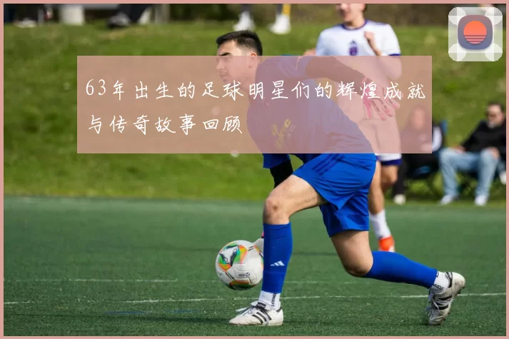 63年出生的足球明星们的辉煌成就与传奇故事回顾
