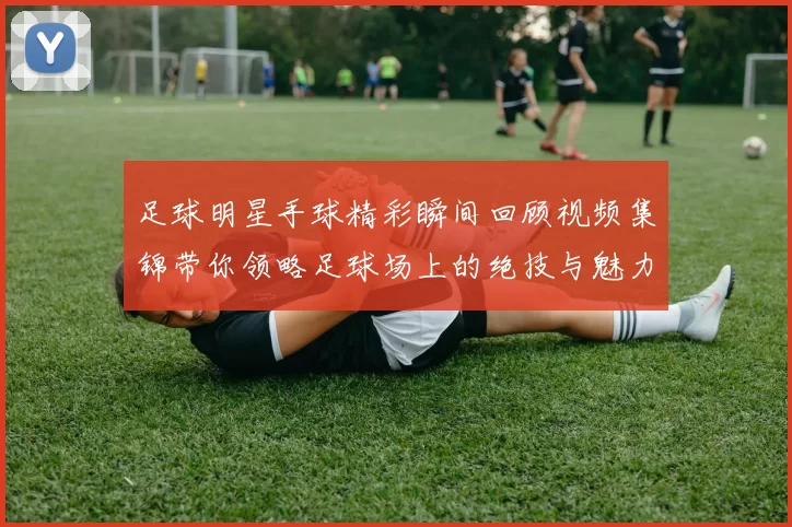 足球明星手球精彩瞬间回顾视频集锦带你领略足球场上的绝技与魅力