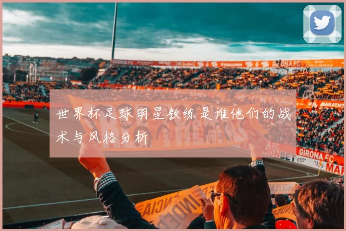 世界杯足球明星教练是谁他们的战术与风格分析