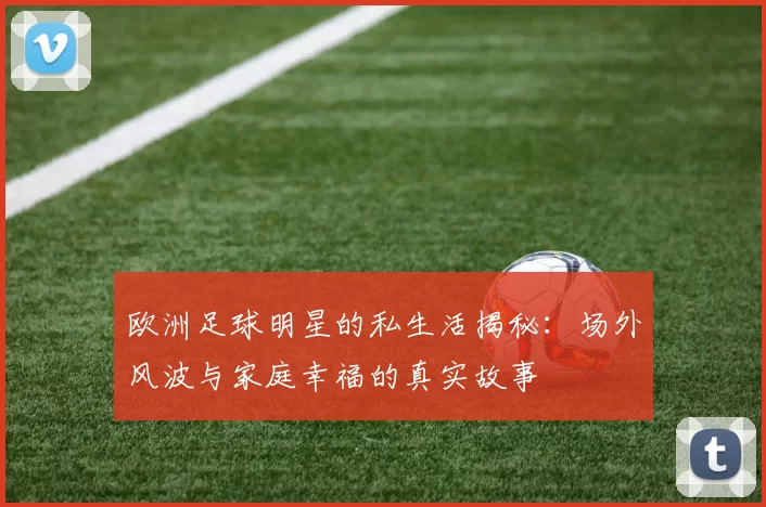 欧洲足球明星的私生活揭秘：场外风波与家庭幸福的真实故事