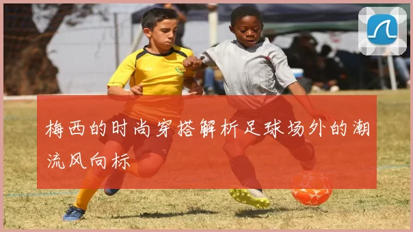 梅西的时尚穿搭解析足球场外的潮流风向标