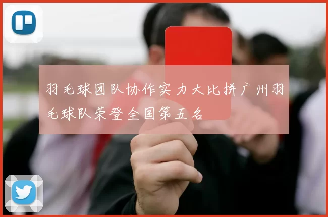 羽毛球团队协作实力大比拼广州羽毛球队荣登全国第五名