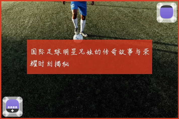 国际足球明星兄妹的传奇故事与荣耀时刻揭秘