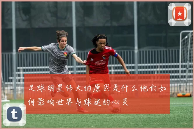 足球明星伟大的原因是什么他们如何影响世界与球迷的心灵