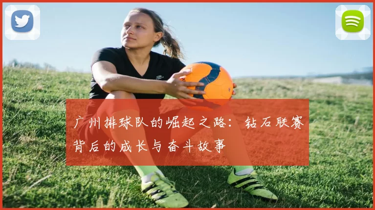 广州排球队的崛起之路：钻石联赛背后的成长与奋斗故事