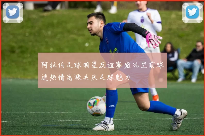 阿拉伯足球明星友谊赛盛况空前球迷热情高涨共庆足球魅力