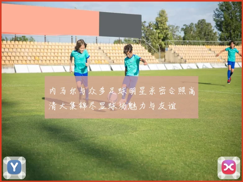 内马尔与众多足球明星亲密合照高清大集锦尽显球场魅力与友谊