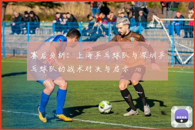 赛后分析：上海乒乓球队与深圳乒乓球队的战术对决与启示