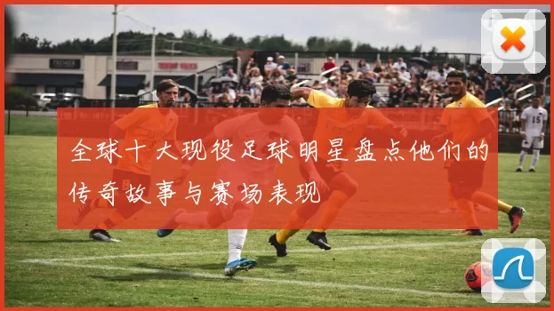 全球十大现役足球明星盘点他们的传奇故事与赛场表现