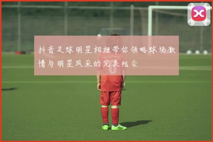 抖音足球明星相框带你领略球场激情与明星风采的完美结合