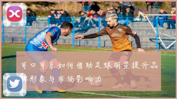 可口可乐如何借助足球明星提升品牌形象与市场影响力