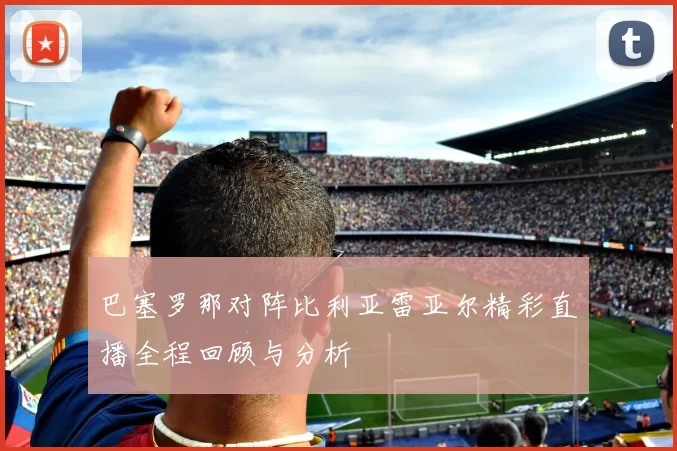 巴塞罗那对阵比利亚雷亚尔精彩直播全程回顾与分析