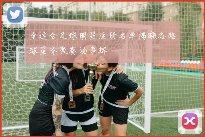 全运会足球明星注册名单揭晓各路球星齐聚赛场争辉