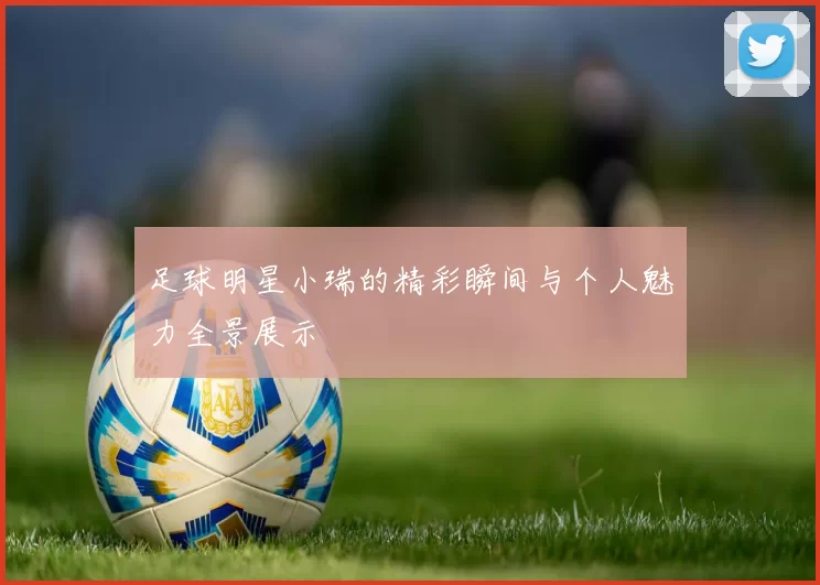 足球明星小瑞的精彩瞬间与个人魅力全景展示