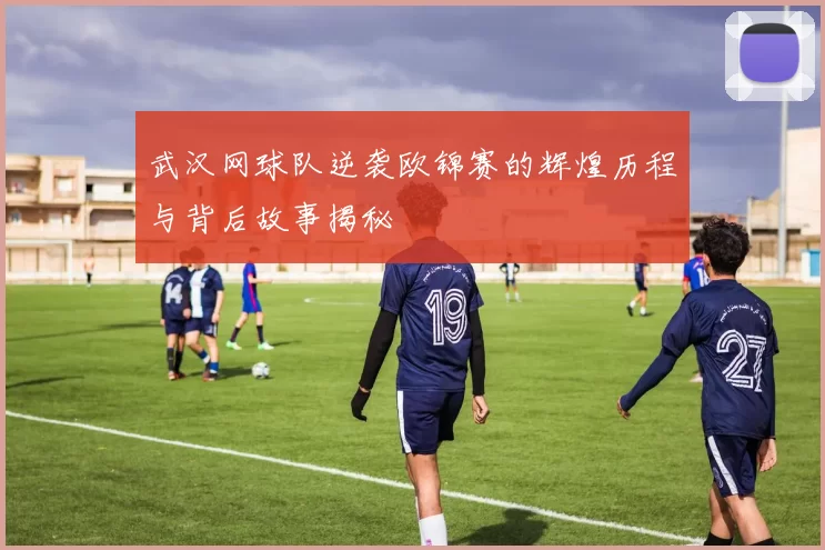 武汉网球队逆袭欧锦赛的辉煌历程与背后故事揭秘