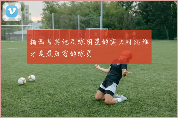 梅西与其他足球明星的实力对比谁才是最厉害的球员