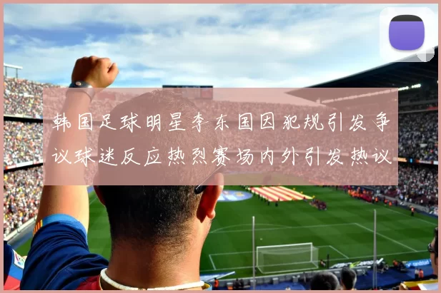 韩国足球明星李东国因犯规引发争议球迷反应热烈赛场内外引发热议