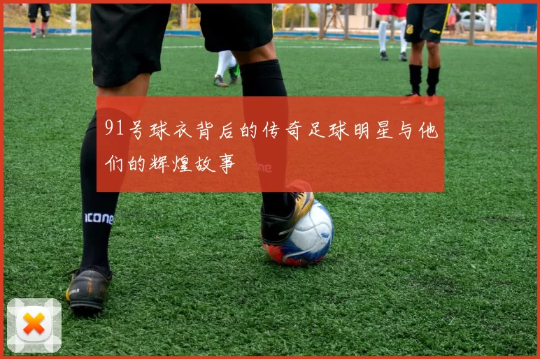 91号球衣背后的传奇足球明星与他们的辉煌故事