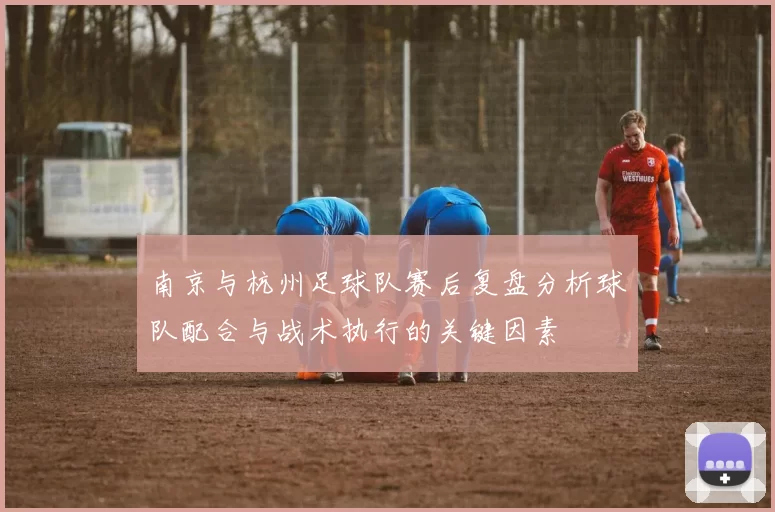 南京与杭州足球队赛后复盘分析球队配合与战术执行的关键因素