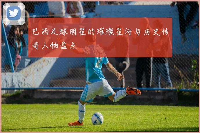 巴西足球明星的璀璨星河与历史传奇人物盘点
