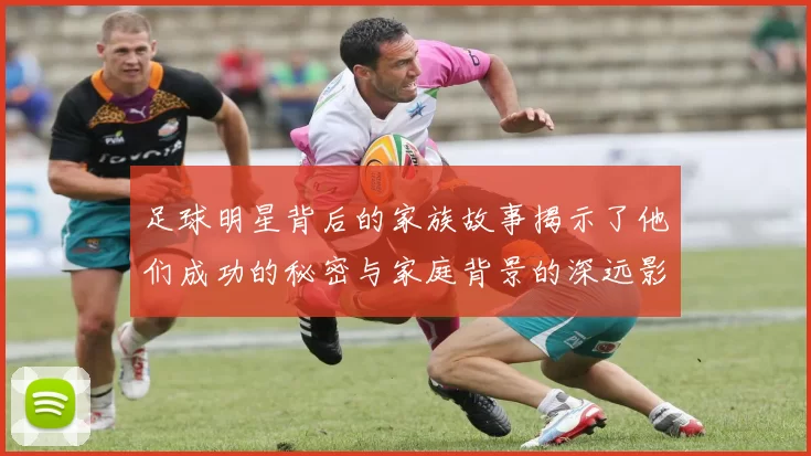 足球明星背后的家族故事揭示了他们成功的秘密与家庭背景的深远影响