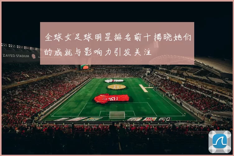 全球女足球明星排名前十揭晓她们的成就与影响力引发关注