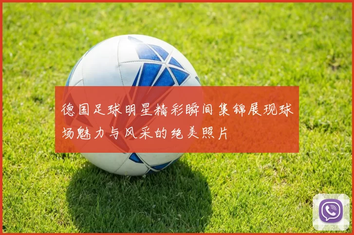 德国足球明星精彩瞬间集锦展现球场魅力与风采的绝美照片