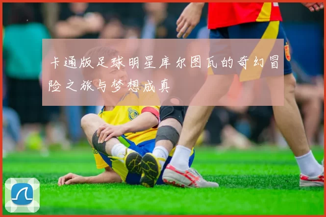 卡通版足球明星库尔图瓦的奇幻冒险之旅与梦想成真