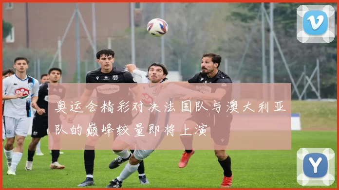 奥运会精彩对决法国队与澳大利亚队的巅峰较量即将上演