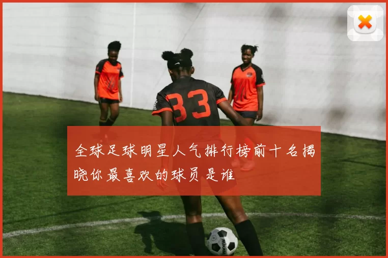全球足球明星人气排行榜前十名揭晓你最喜欢的球员是谁