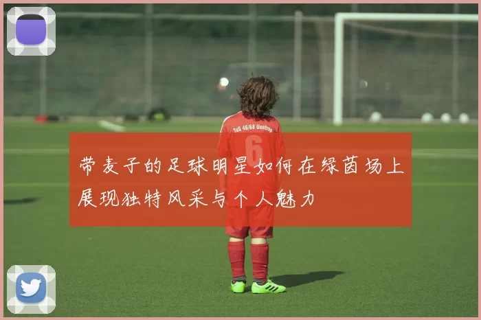 带麦子的足球明星如何在绿茵场上展现独特风采与个人魅力