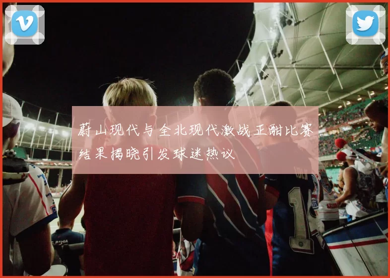 蔚山现代与全北现代激战正酣比赛结果揭晓引发球迷热议