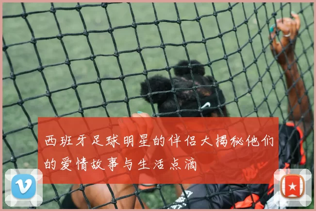 西班牙足球明星的伴侣大揭秘他们的爱情故事与生活点滴