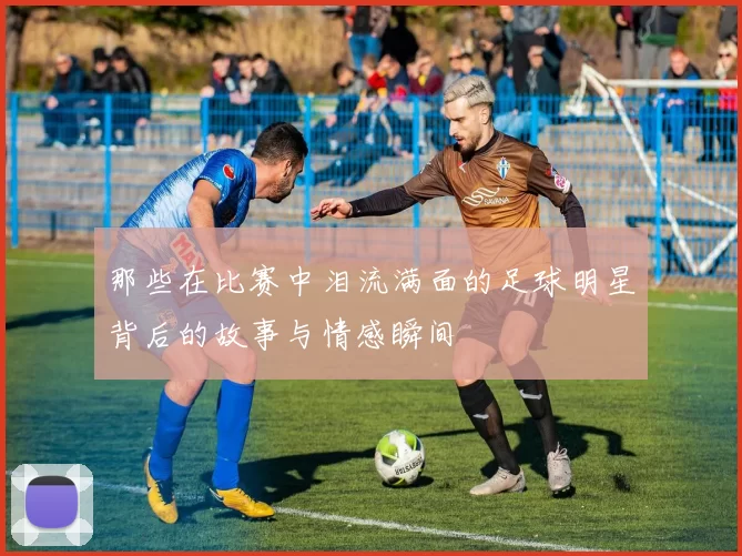 那些在比赛中泪流满面的足球明星背后的故事与情感瞬间