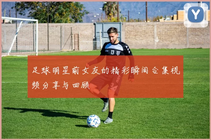 足球明星前女友的精彩瞬间合集视频分享与回顾