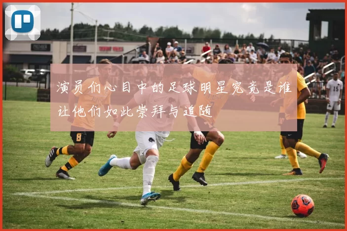 演员们心目中的足球明星究竟是谁让他们如此崇拜与追随