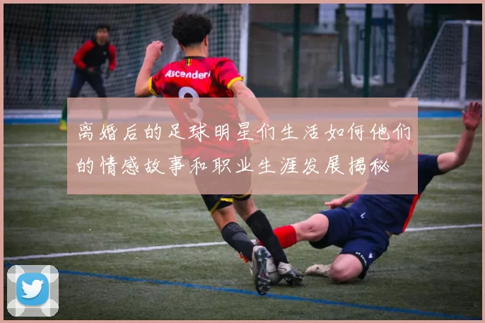 离婚后的足球明星们生活如何他们的情感故事和职业生涯发展揭秘