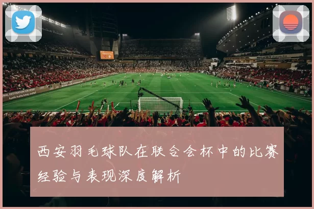 西安羽毛球队在联合会杯中的比赛经验与表现深度解析