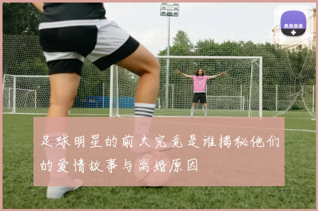 足球明星的前夫究竟是谁揭秘他们的爱情故事与离婚原因
