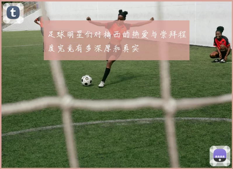 足球明星们对梅西的热爱与崇拜程度究竟有多深厚和真实